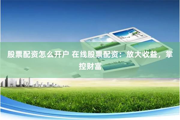 股票配资怎么开户 在线股票配资：放大收益，掌控财富