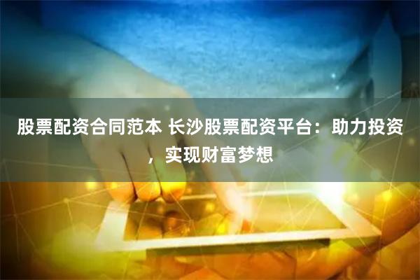 股票配资合同范本 长沙股票配资平台：助力投资，实现财富梦想