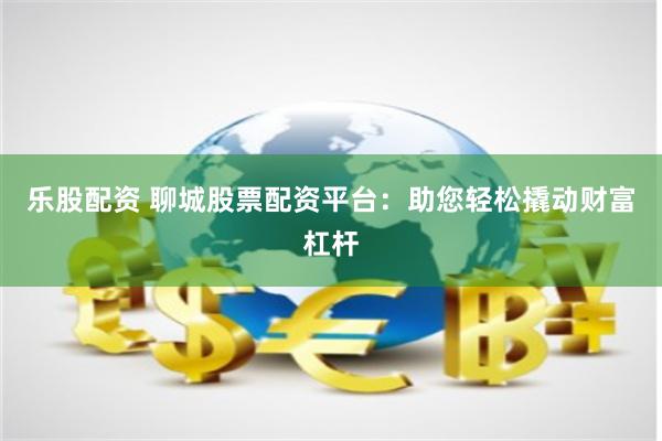 乐股配资 聊城股票配资平台：助您轻松撬动财富杠杆