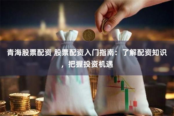 青海股票配资 股票配资入门指南：了解配资知识，把握投资机遇