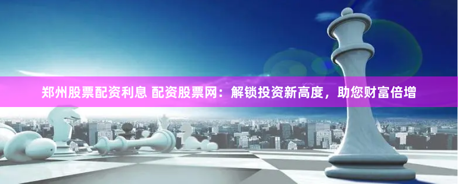 郑州股票配资利息 配资股票网：解锁投资新高度，助您财富倍增
