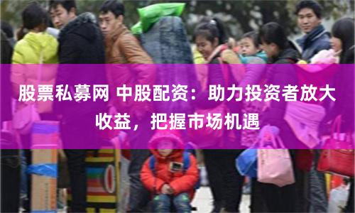 股票私募网 中股配资：助力投资者放大收益，把握市场机遇