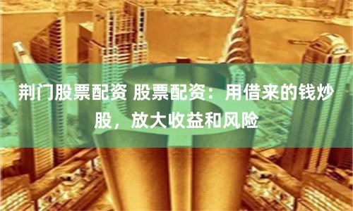 荆门股票配资 股票配资：用借来的钱炒股，放大收益和风险