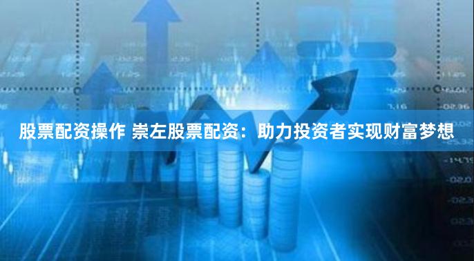 股票配资操作 崇左股票配资：助力投资者实现财富梦想