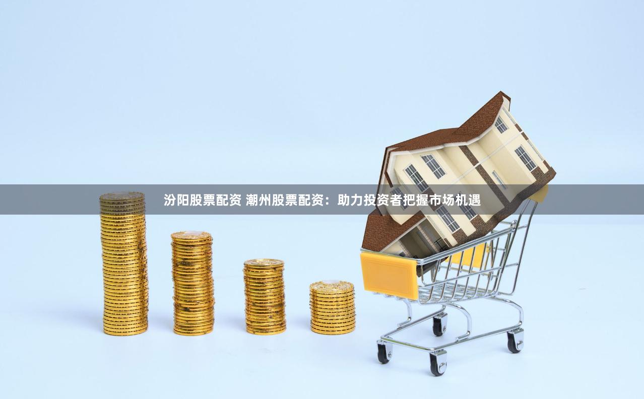 汾阳股票配资 潮州股票配资：助力投资者把握市场机遇