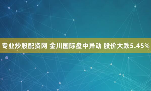 专业炒股配资网 金川国际盘中异动 股价大跌5.45%