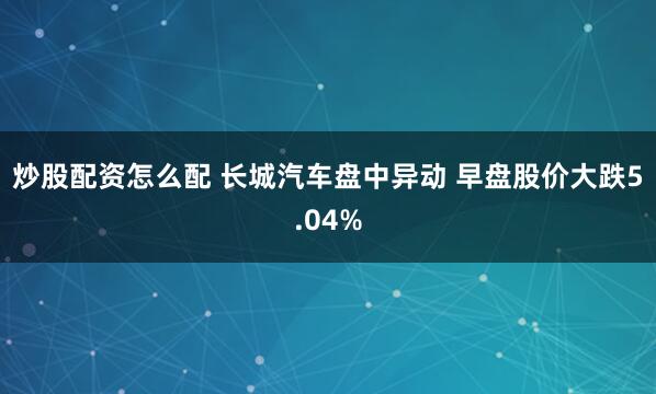 炒股配资怎么配 长城汽车盘中异动 早盘股价大跌5.04%