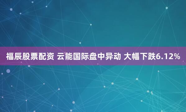 福辰股票配资 云能国际盘中异动 大幅下跌6.12%