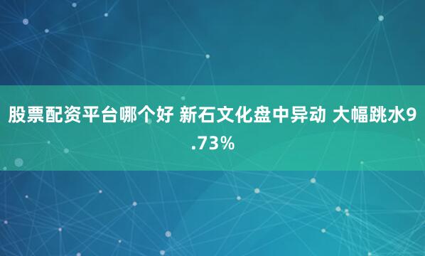 股票配资平台哪个好 新石文化盘中异动 大幅跳水9.73%