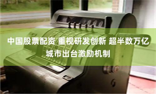 中国股票配资 重视研发创新 超半数万亿城市出台激励机制