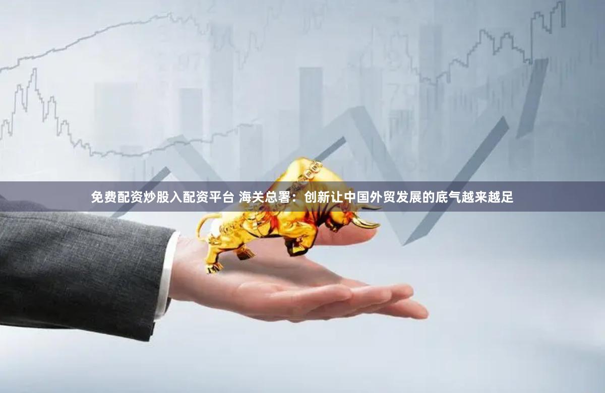 免费配资炒股入配资平台 海关总署：创新让中国外贸发展的底气越来越足