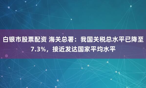 白银市股票配资 海关总署：我国关税总水平已降至7.3%，接近发达国家平均水平