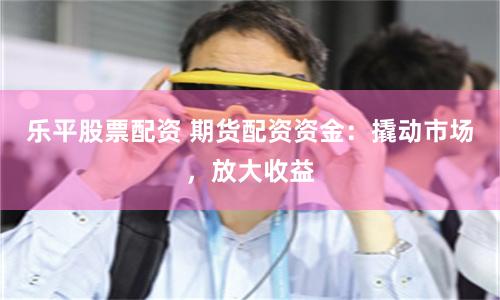 乐平股票配资 期货配资资金：撬动市场，放大收益