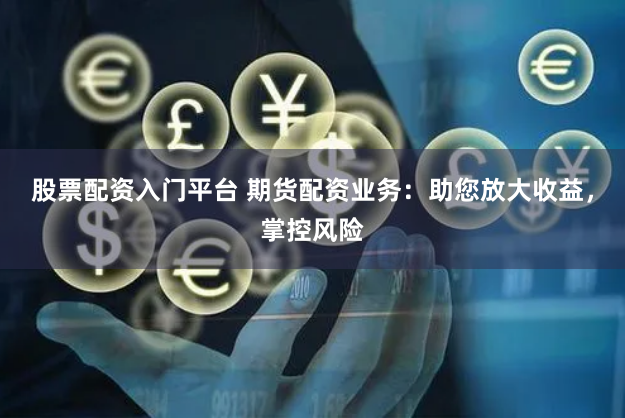 股票配资入门平台 期货配资业务：助您放大收益，掌控风险
