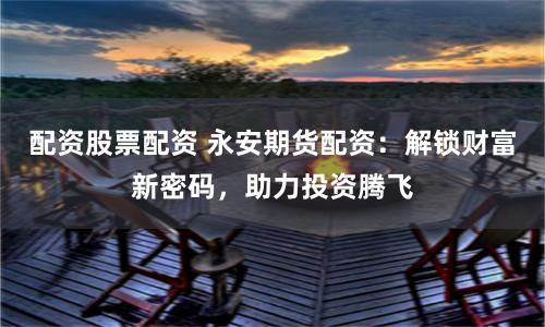 配资股票配资 永安期货配资：解锁财富新密码，助力投资腾飞
