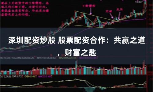 深圳配资炒股 股票配资合作：共赢之道，财富之匙