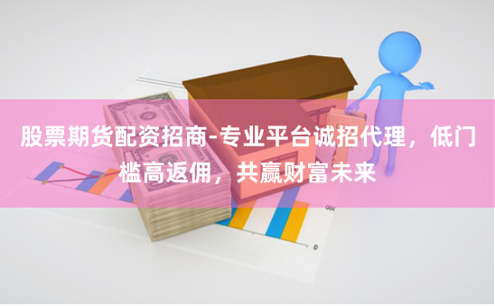 股票期货配资招商-专业平台诚招代理，低门槛高返佣，共赢财富未来