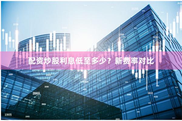 配资炒股利息低至多少？新费率对比